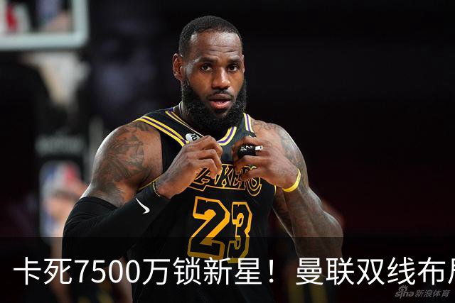 卡死7500万锁新星！曼联双线布局，球场改建暗藏致命变数